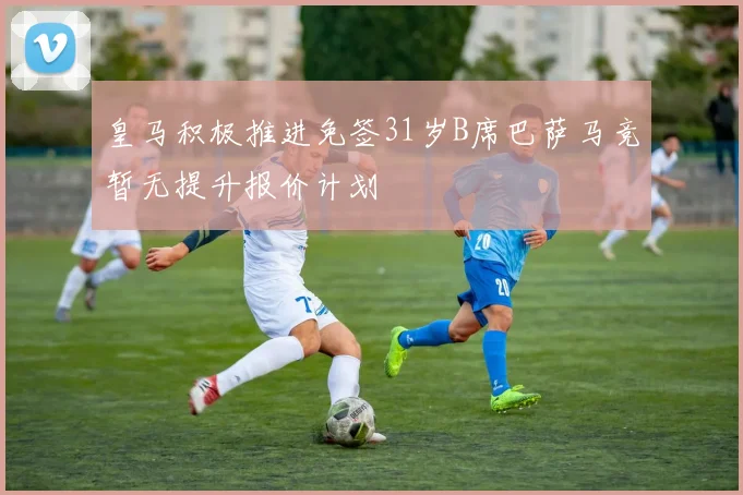 皇马积极推进免签31岁B席巴萨马竞暂无提升报价计划