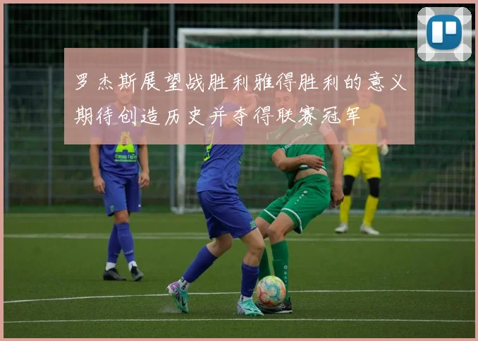 罗杰斯展望战胜利雅得胜利的意义期待创造历史并夺得联赛冠军