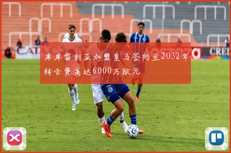库库雷利亚加盟皇马签约至2032年转会费高达6000万欧元