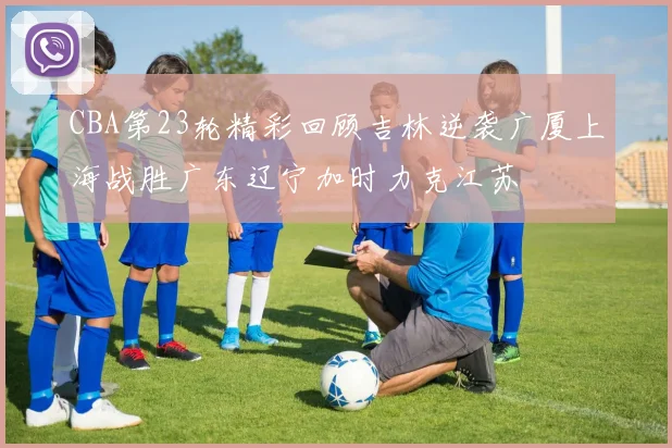 CBA第23轮精彩回顾吉林逆袭广厦上海战胜广东辽宁加时力克江苏