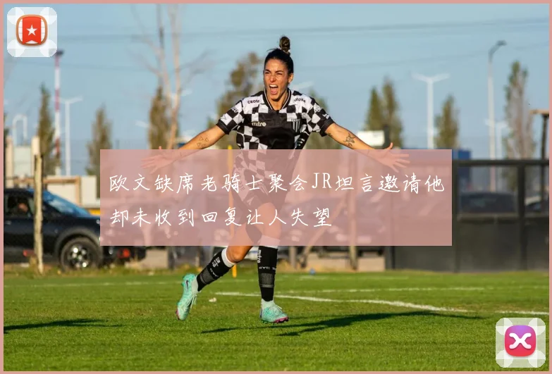 欧文缺席老骑士聚会JR坦言邀请他却未收到回复让人失望