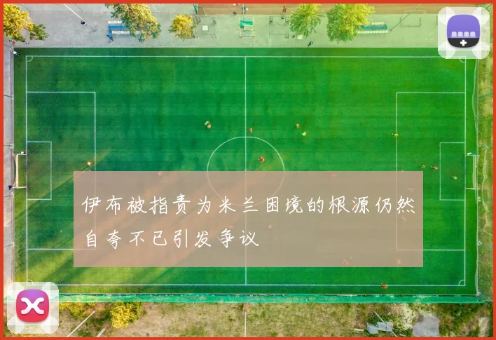 伊布被指责为米兰困境的根源仍然自夸不已引发争议