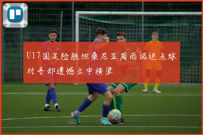 U17国足险胜坦桑尼亚周雨诺送点球对手却遗憾击中横梁