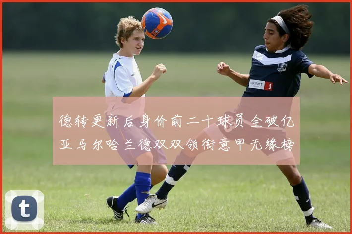 德转更新后身价前二十球员全破亿亚马尔哈兰德双双领衔意甲无缘榜单