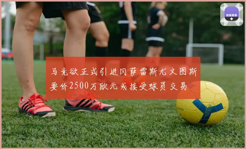 马竞欲正式引进冈萨雷斯尤文图斯要价2500万欧元或接受球员交易
