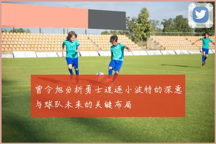 曾令旭分析勇士追逐小波特的深意与球队未来的关键布局