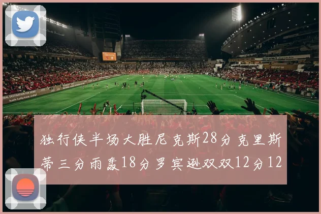 独行侠半场大胜尼克斯28分克里斯蒂三分雨轰18分罗宾逊双双12分12篮板表现出色