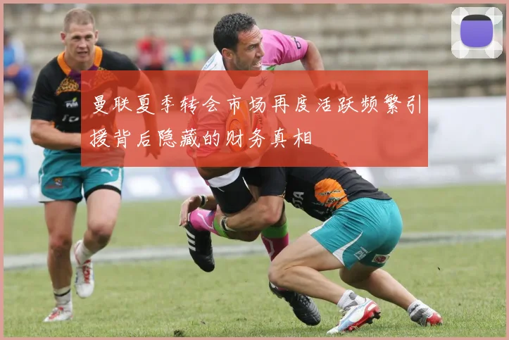曼联夏季转会市场再度活跃频繁引援背后隐藏的财务真相