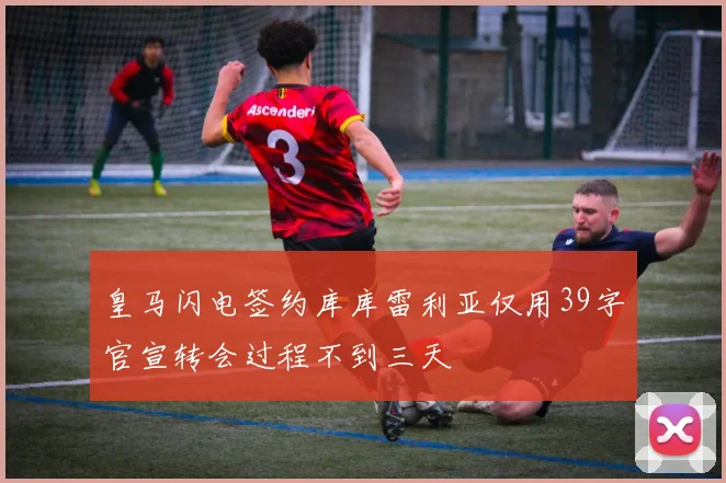 皇马闪电签约库库雷利亚仅用39字官宣转会过程不到三天