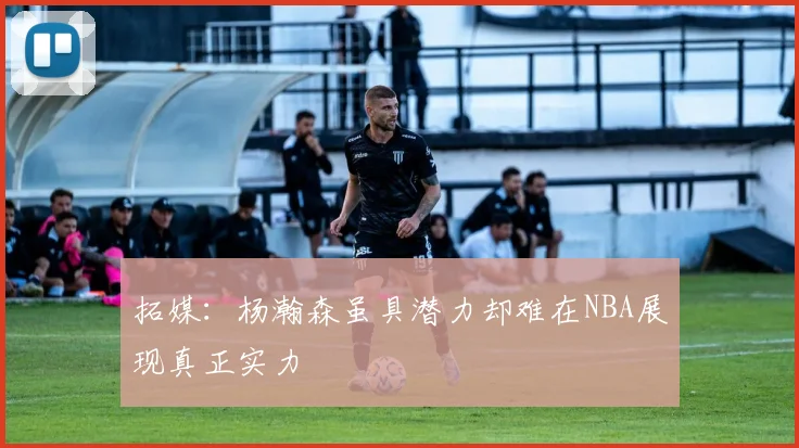 拓媒：杨瀚森虽具潜力却难在NBA展现真正实力