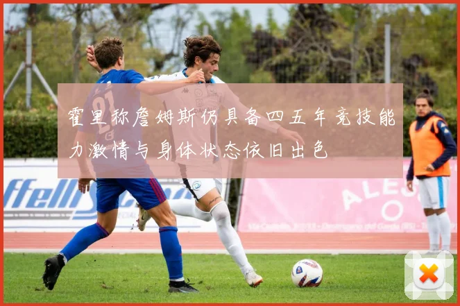 霍里称詹姆斯仍具备四五年竞技能力激情与身体状态依旧出色