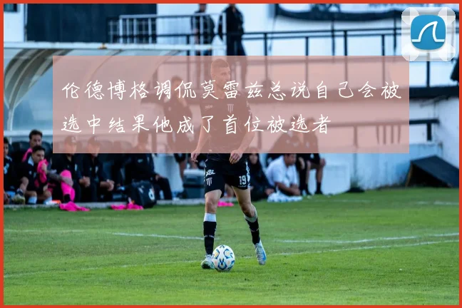 伦德博格调侃莫雷兹总说自己会被选中结果他成了首位被选者