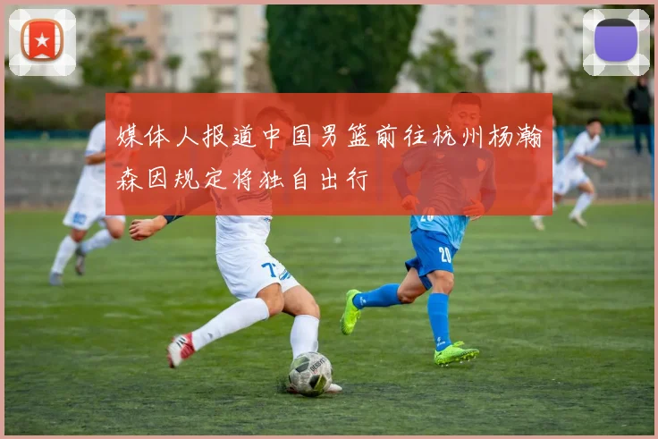 媒体人报道中国男篮前往杭州杨瀚森因规定将独自出行
