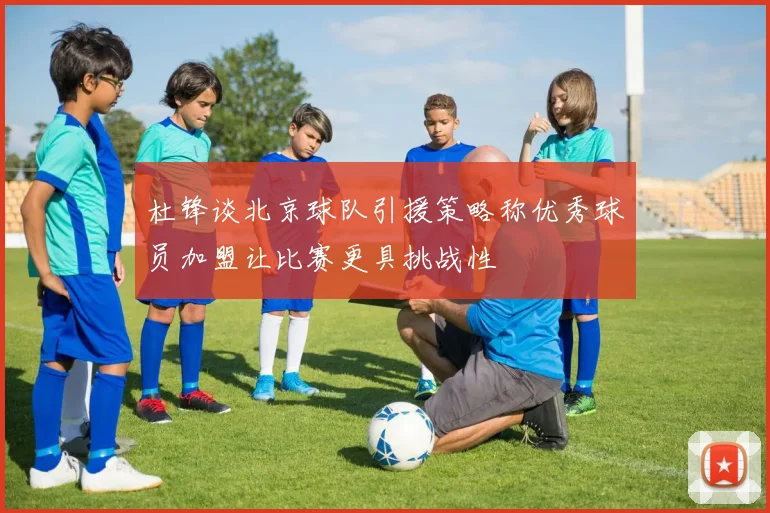 杜锋谈北京球队引援策略称优秀球员加盟让比赛更具挑战性