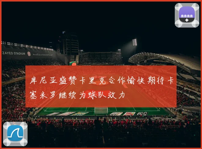 库尼亚盛赞卡里克合作愉快期待卡塞米罗继续为球队效力