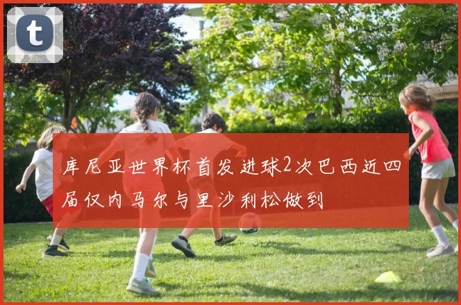 库尼亚世界杯首发进球2次巴西近四届仅内马尔与里沙利松做到