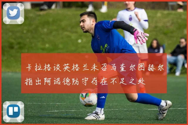 卡拉格谈英格兰未召马奎尔图赫尔指出阿诺德防守存在不足之处