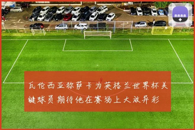 瓦伦西亚称萨卡为英格兰世界杯关键球员期待他在赛场上大放异彩