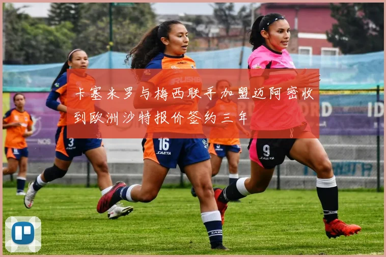卡塞米罗与梅西联手加盟迈阿密收到欧洲沙特报价签约三年