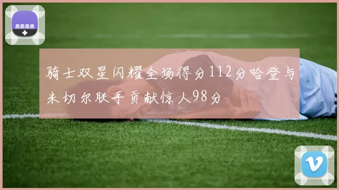 骑士双星闪耀全场得分112分哈登与米切尔联手贡献惊人98分