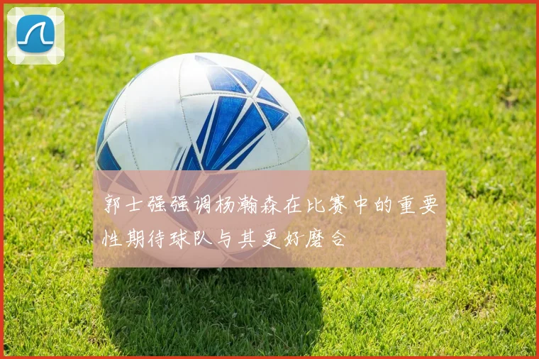 郭士强强调杨瀚森在比赛中的重要性期待球队与其更好磨合