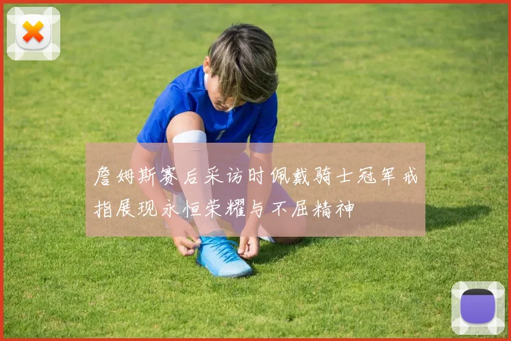 詹姆斯赛后采访时佩戴骑士冠军戒指展现永恒荣耀与不屈精神