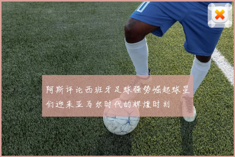 阿斯评论西班牙足球强势崛起球星们迎来亚马尔时代的辉煌时刻