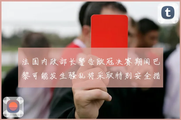 法国内政部长警告欧冠决赛期间巴黎可能发生骚乱将采取特别安全措施