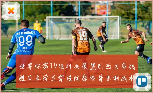 世界杯第19场对决展望巴西力争战胜日本荷兰需谨防摩洛哥克制战术